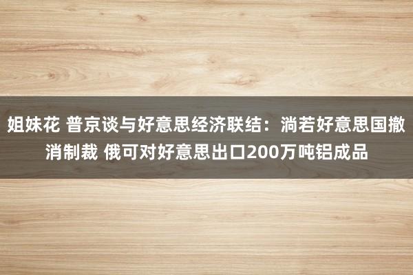 姐妹花 普京谈与好意思经济联结：淌若好意思国撤消制裁 俄可对好意思出口200万吨铝成品