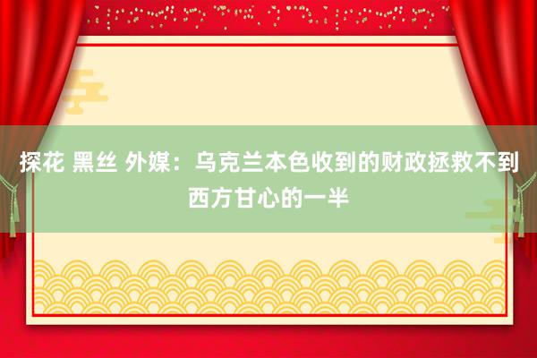 探花 黑丝 外媒：乌克兰本色收到的财政拯救不到西方甘心的一半
