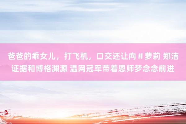 爸爸的乖女儿，打飞机，口交还让禸＃萝莉 郑洁证据和博格渊源 温网冠军带着恩师梦念念前进