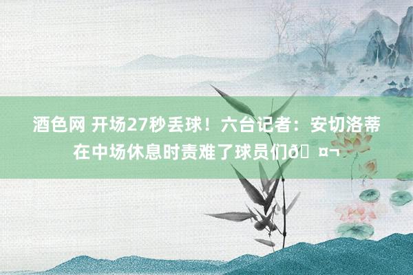 酒色网 开场27秒丢球！六台记者：安切洛蒂在中场休息时责难了球员们🤬