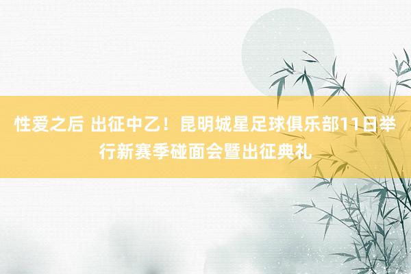 性爱之后 出征中乙！昆明城星足球俱乐部11日举行新赛季碰面会暨出征典礼