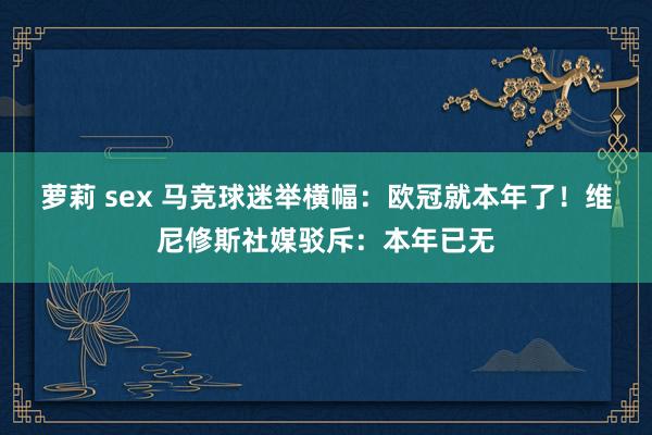 萝莉 sex 马竞球迷举横幅：欧冠就本年了！维尼修斯社媒驳斥：本年已无