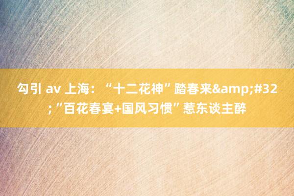 勾引 av 上海：“十二花神”踏春来&#32;“百花春宴+国风习惯”惹东谈主醉