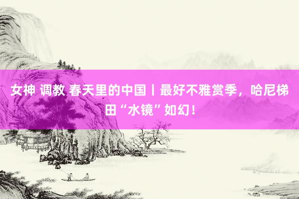 女神 调教 春天里的中国丨最好不雅赏季，哈尼梯田“水镜”如幻！