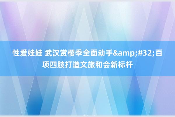 性爱娃娃 武汉赏樱季全面动手&#32;百项四肢打造文旅和会新标杆