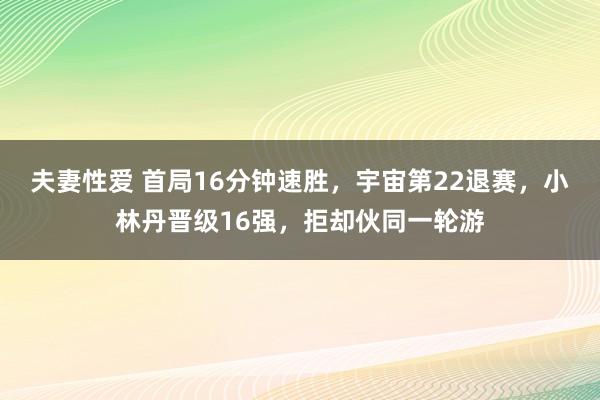 夫妻性爱 首局16分钟速胜，宇宙第22退赛，小林丹晋级16强，拒却伙同一轮游