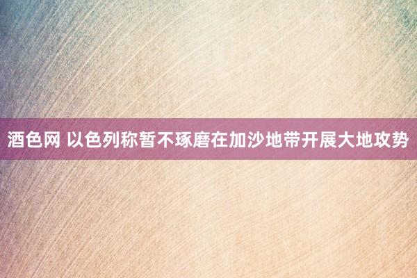 酒色网 以色列称暂不琢磨在加沙地带开展大地攻势