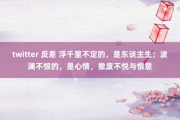 twitter 反差 浮千里不定的，是东谈主生；波澜不惊的，是心情，撤废不悦与恨意