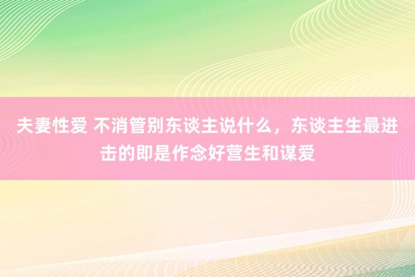 夫妻性爱 不消管别东谈主说什么，东谈主生最进击的即是作念好营生和谋爱
