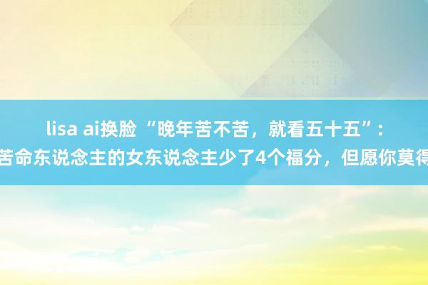 lisa ai换脸 “晚年苦不苦，就看五十五”：苦命东说念主的女东说念主少了4个福分，但愿你莫得