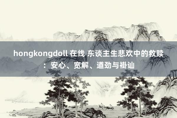 hongkongdoll 在线 东谈主生悲欢中的救赎：安心、宽解、遒劲与褂讪