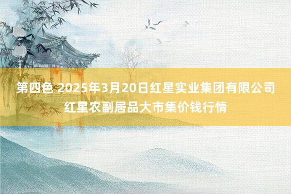 第四色 2025年3月20日红星实业集团有限公司红星农副居品大市集价钱行情