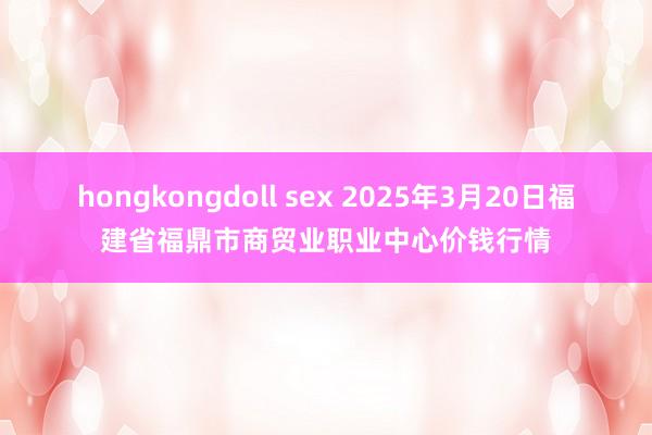 hongkongdoll sex 2025年3月20日福建省福鼎市商贸业职业中心价钱行情