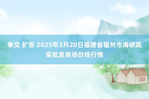 拳交 扩张 2025年3月20日福建省福州市海峡蔬菜批发商场价钱行情