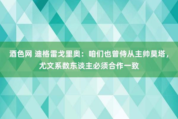 酒色网 迪格雷戈里奥：咱们也曾侍从主帅莫塔，尤文系数东谈主必须合作一致