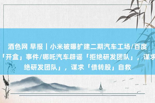 酒色网 早报｜小米被曝扩建二期汽车工场/百度修起副总裁儿子「开盒」事件/哪吒汽车辟谣「拒绝研发团队」，谋求「债转股」自救
