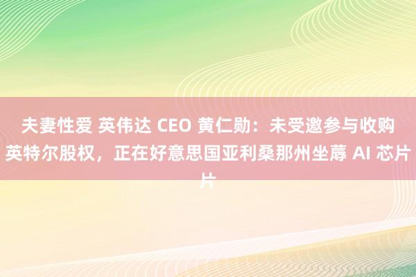 夫妻性爱 英伟达 CEO 黄仁勋：未受邀参与收购英特尔股权，正在好意思国亚利桑那州坐蓐 AI 芯片