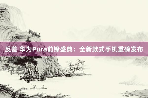 反差 华为Pura前锋盛典：全新款式手机重磅发布