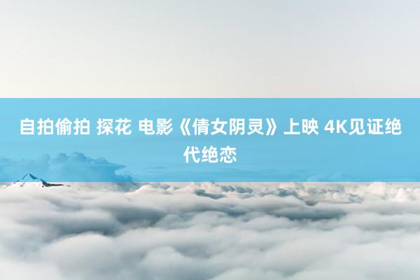 自拍偷拍 探花 电影《倩女阴灵》上映 4K见证绝代绝恋