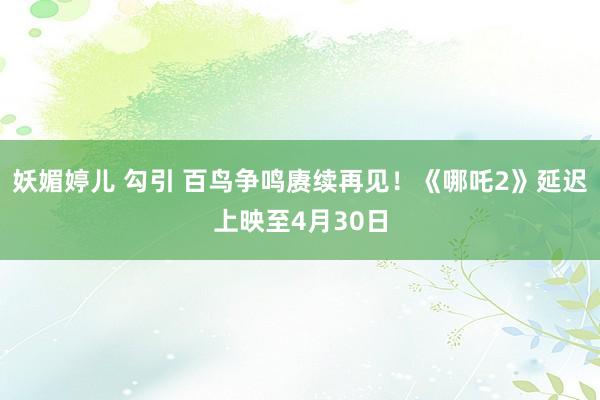 妖媚婷儿 勾引 百鸟争鸣赓续再见！《哪吒2》延迟上映至4月30日