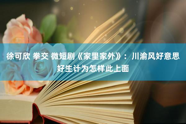 徐可欣 拳交 微短剧《家里家外》：川渝风好意思好生计为怎样此上面