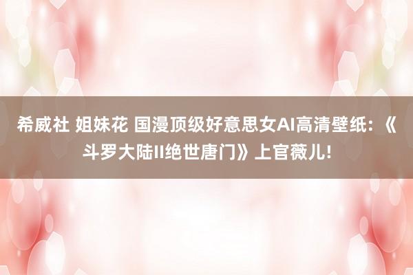 希威社 姐妹花 国漫顶级好意思女AI高清壁纸: 《斗罗大陆II绝世唐门》上官薇儿!