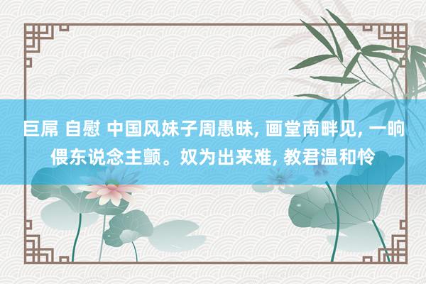 巨屌 自慰 中国风妹子周愚昧， 画堂南畔见， 一晌偎东说念主颤。奴为出来难， 教君温和怜