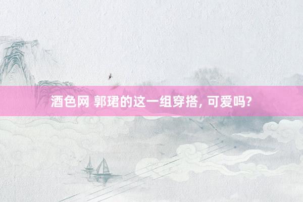 酒色网 郭珺的这一组穿搭， 可爱吗?