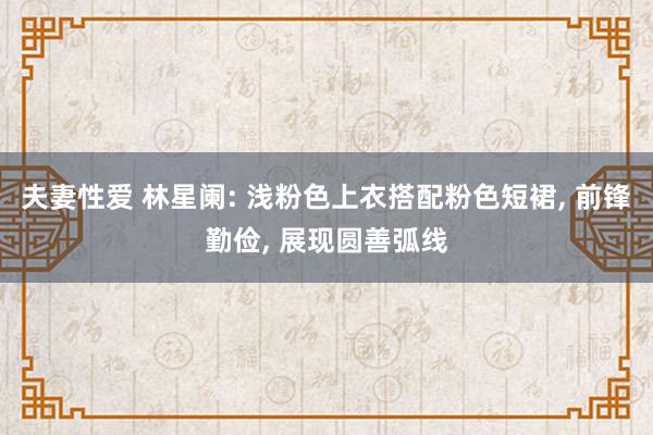 夫妻性爱 林星阑: 浅粉色上衣搭配粉色短裙， 前锋勤俭， 展现圆善弧线