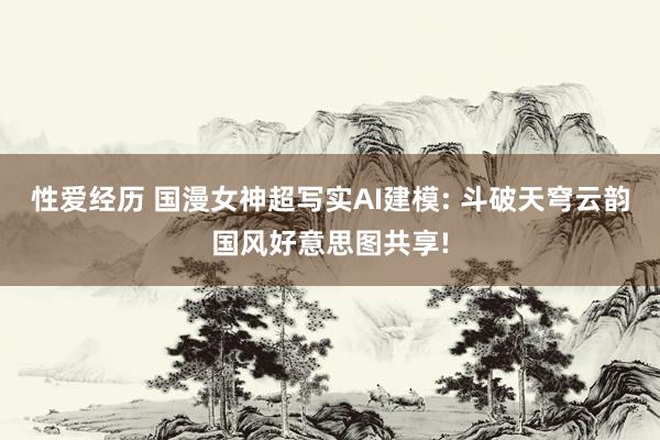 性爱经历 国漫女神超写实AI建模: 斗破天穹云韵国风好意思图共享!