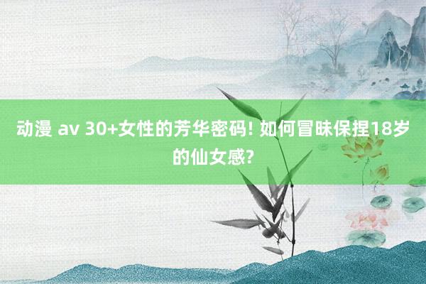 动漫 av 30+女性的芳华密码! 如何冒昧保捏18岁的仙女感?