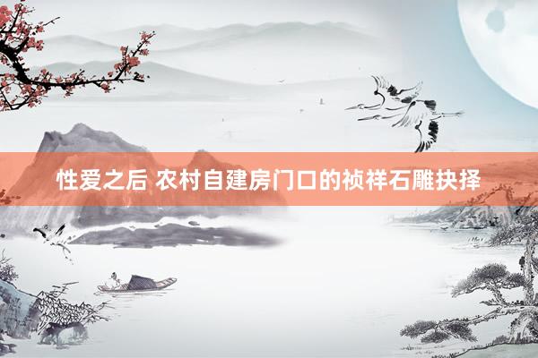 性爱之后 农村自建房门口的祯祥石雕抉择
