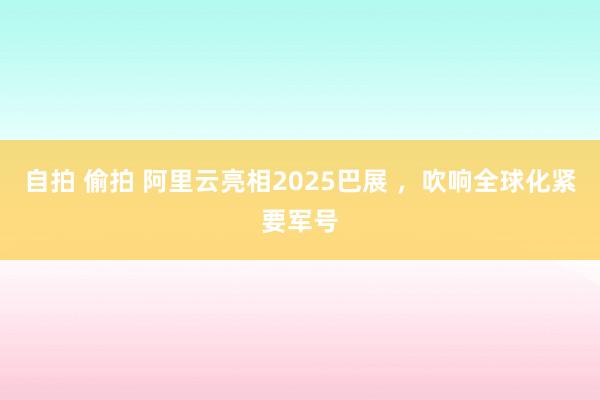 自拍 偷拍 阿里云亮相2025巴展 ，吹响全球化紧要军号