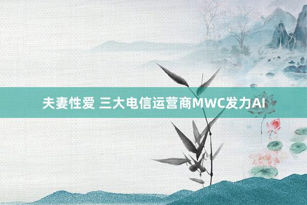 夫妻性爱 三大电信运营商MWC发力AI