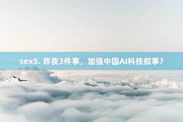 sex5. 昨夜3件事，加强中国AI科技叙事？