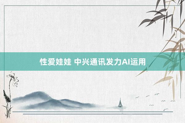性爱娃娃 中兴通讯发力AI运用