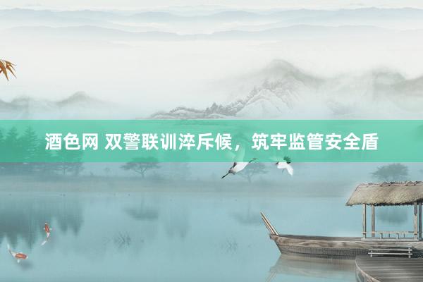 酒色网 双警联训淬斥候，筑牢监管安全盾