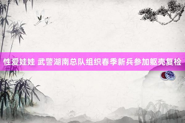 性爱娃娃 武警湖南总队组织春季新兵参加躯壳复检