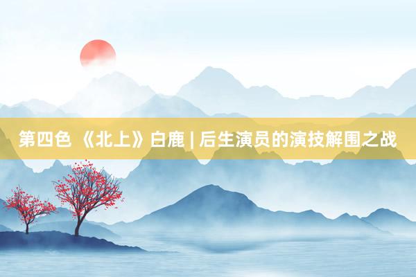 第四色 《北上》白鹿 | 后生演员的演技解围之战