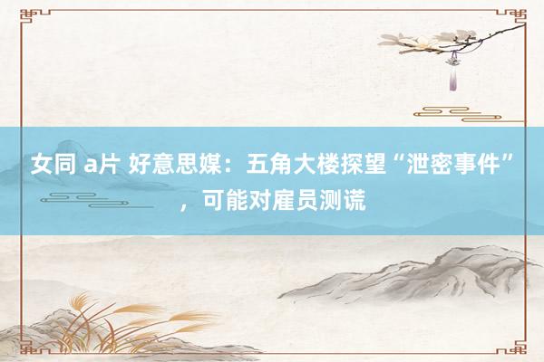 女同 a片 好意思媒：五角大楼探望“泄密事件”，可能对雇员测谎