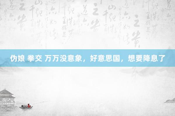 伪娘 拳交 万万没意象，好意思国，想要降息了
