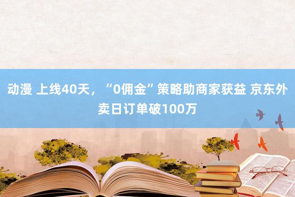 动漫 上线40天，“0佣金”策略助商家获益 京东外卖日订单破100万