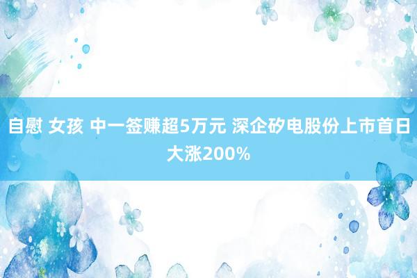 自慰 女孩 中一签赚超5万元 深企矽电股份上市首日大涨200%