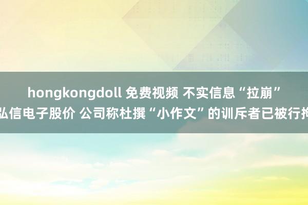 hongkongdoll 免费视频 不实信息“拉崩”弘信电子股价 公司称杜撰“小作文”的训斥者已被行拘