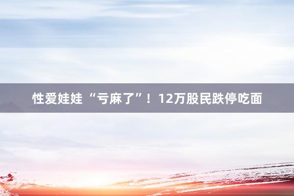 性爱娃娃 “亏麻了”！12万股民跌停吃面