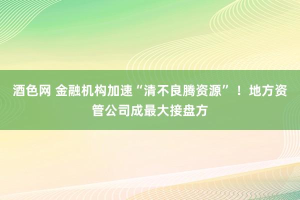 酒色网 金融机构加速“清不良腾资源” ！地方资管公司成最大接盘方