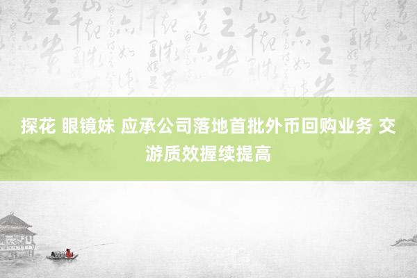 探花 眼镜妹 应承公司落地首批外币回购业务 交游质效握续提高