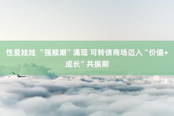 性爱娃娃 “强赎潮”涌现 可转债商场迈入“价值+成长”共振期