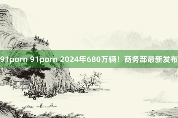 91porn 91porn 2024年680万辆！商务部最新发布