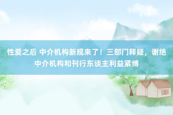 性爱之后 中介机构新规来了！三部门释疑，谢绝中介机构和刊行东谈主利益紧缚